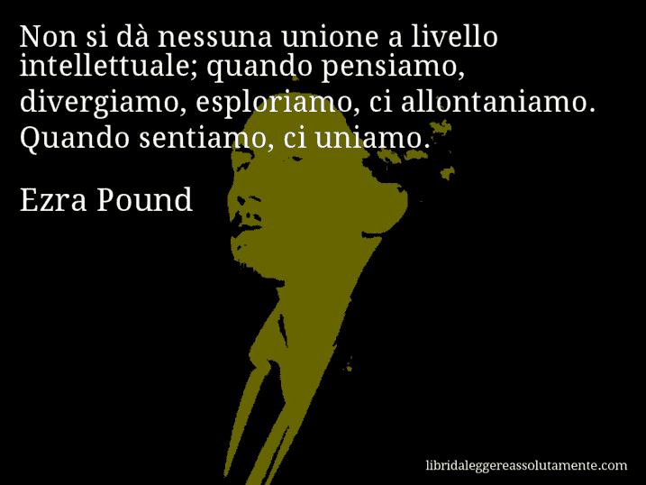 Aforisma di Ezra Pound : Non si dà nessuna unione a livello intellettuale; quando pensiamo, divergiamo, esploriamo, ci allontaniamo. Quando sentiamo, ci uniamo.