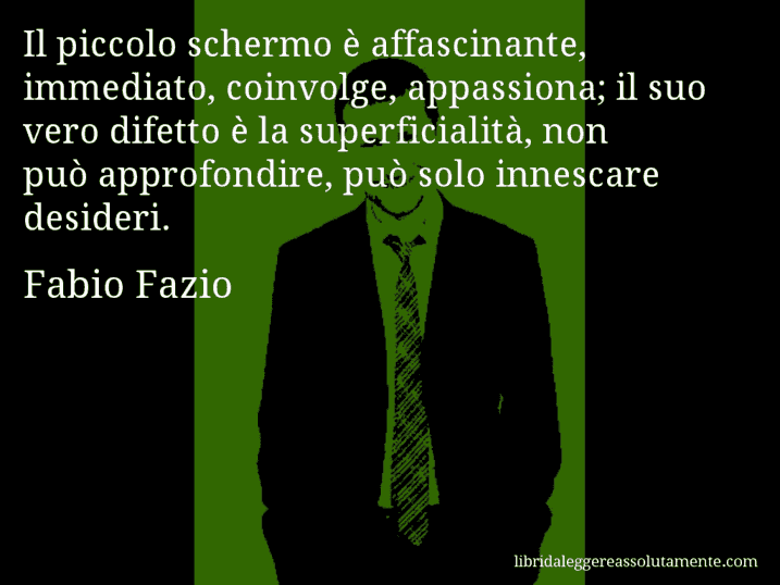 Aforisma di Fabio Fazio : Il piccolo schermo è affascinante, immediato, coinvolge, appassiona; il suo vero difetto è la superficialità, non può approfondire, può solo innescare desideri.