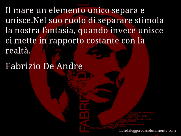 Aforisma di Fabrizio De Andre : Il mare un elemento unico separa e unisce.Nel suo ruolo di separare stimola la nostra fantasia, quando invece unisce ci mette in rapporto costante con la realtà.