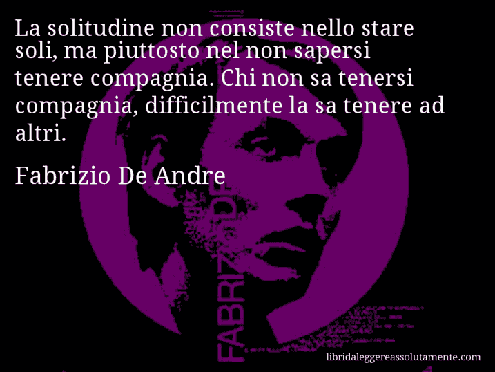 Aforisma di Fabrizio De Andre : La solitudine non consiste nello stare soli, ma piuttosto nel non sapersi tenere compagnia. Chi non sa tenersi compagnia, difficilmente la sa tenere ad altri.