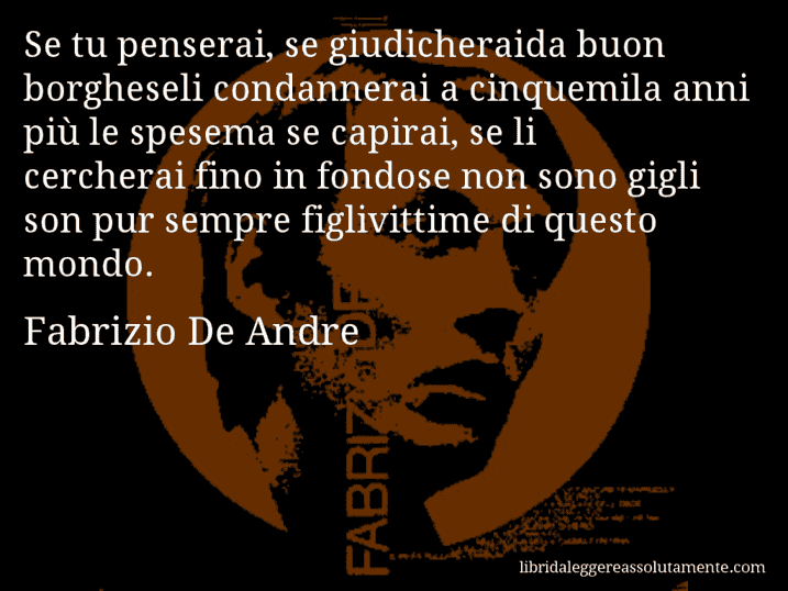 Aforisma di Fabrizio De Andre : Se tu penserai, se giudicheraida buon borgheseli condannerai a cinquemila anni più le spesema se capirai, se li cercherai fino in fondose non sono gigli son pur sempre figlivittime di questo mondo.