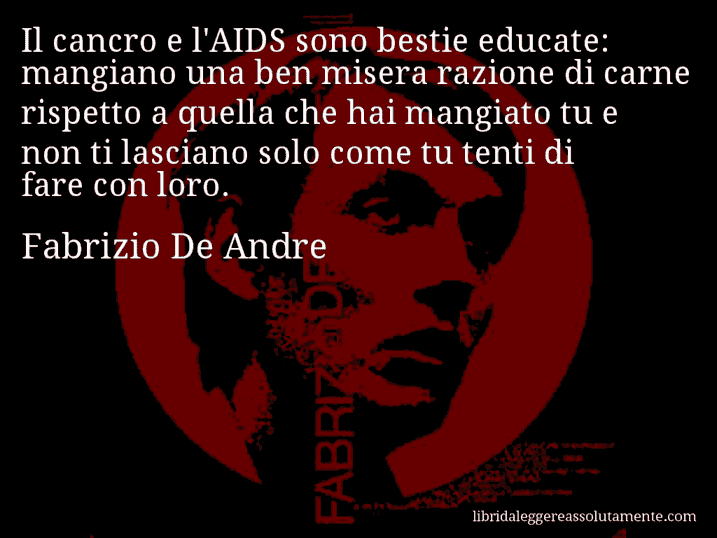 Aforisma di Fabrizio De Andre : Il cancro e l'AIDS sono bestie educate: mangiano una ben misera razione di carne rispetto a quella che hai mangiato tu e non ti lasciano solo come tu tenti di fare con loro.