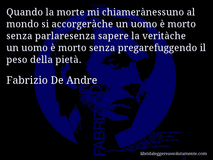 Aforisma di Fabrizio De Andre : Quando la morte mi chiamerànessuno al mondo si accorgeràche un uomo è morto senza parlaresenza sapere la veritàche un uomo è morto senza pregarefuggendo il peso della pietà.