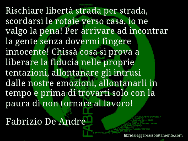 Aforisma di Fabrizio De Andre : Rischiare libertà strada per strada, scordarsi le rotaie verso casa, io ne valgo la pena! Per arrivare ad incontrar la gente senza dovermi fingere innocente! Chissà cosa si prova a liberare la fiducia nelle proprie tentazioni, allontanare gli intrusi dalle nostre emozioni, allontanarli in tempo e prima di trovarti solo con la paura di non tornare al lavoro!