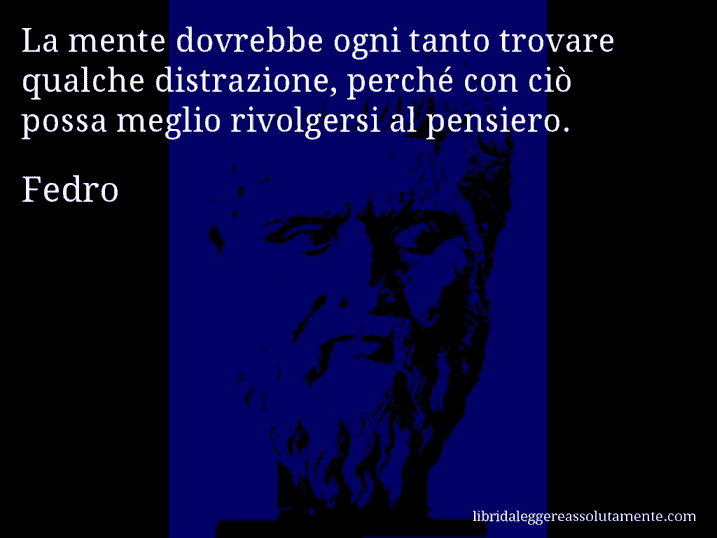 Aforisma di Fedro : La mente dovrebbe ogni tanto trovare qualche distrazione, perché con ciò possa meglio rivolgersi al pensiero.