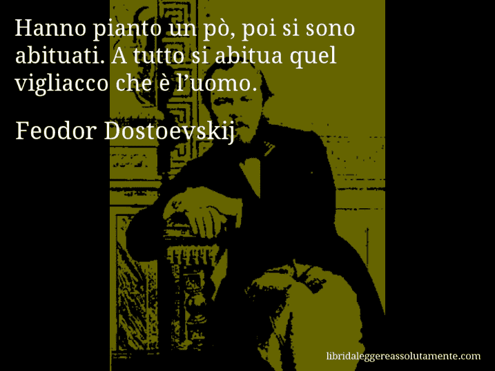 Aforisma di Feodor Dostoevskij : Hanno pianto un pò, poi si sono abituati. A tutto si abitua quel vigliacco che è l’uomo.