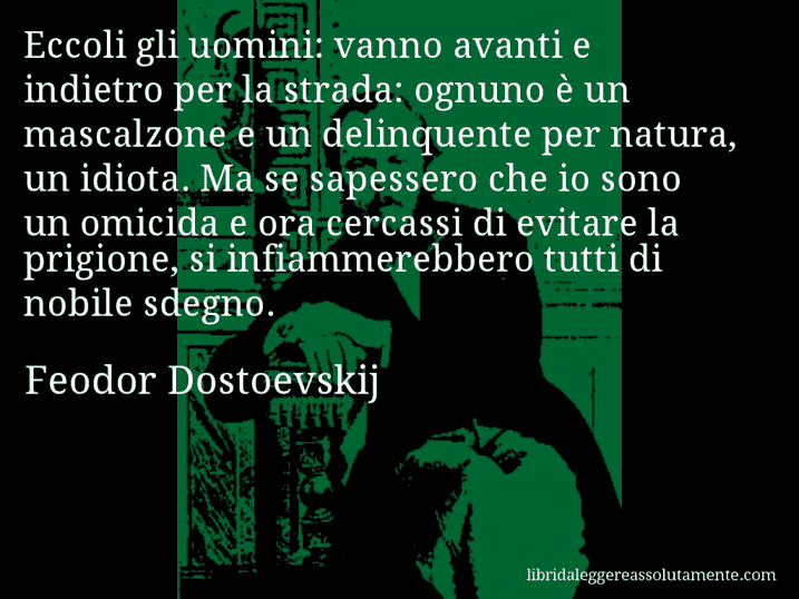 Aforisma di Feodor Dostoevskij : Eccoli gli uomini: vanno avanti e indietro per la strada: ognuno è un mascalzone e un delinquente per natura, un idiota. Ma se sapessero che io sono un omicida e ora cercassi di evitare la prigione, si infiammerebbero tutti di nobile sdegno.