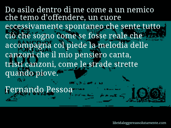 Aforisma di Fernando Pessoa : Do asilo dentro di me come a un nemico che temo d’offendere, un cuore eccessivamente spontaneo che sente tutto ciò che sogno come se fosse reale che accompagna col piede la melodia delle canzoni che il mio pensiero canta, tristi canzoni, come le strade strette quando piove.