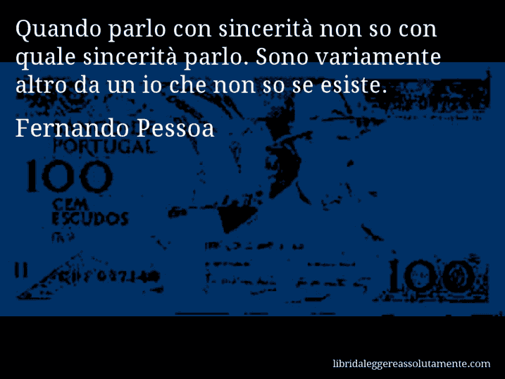 Aforisma di Fernando Pessoa : Quando parlo con sincerità non so con quale sincerità parlo. Sono variamente altro da un io che non so se esiste.