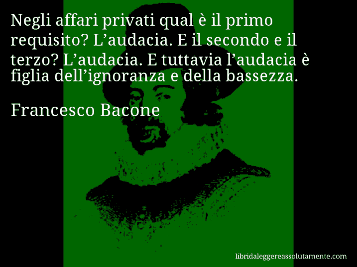 Aforisma di Francesco Bacone : Negli affari privati qual è il primo requisito? L’audacia. E il secondo e il terzo? L’audacia. E tuttavia l’audacia è figlia dell’ignoranza e della bassezza.