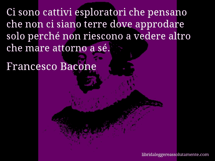 Aforisma di Francesco Bacone : Ci sono cattivi esploratori che pensano che non ci siano terre dove approdare solo perché non riescono a vedere altro che mare attorno a sé.