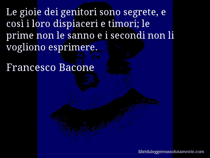 Aforisma di Francesco Bacone : Le gioie dei genitori sono segrete, e così i loro dispiaceri e timori; le prime non le sanno e i secondi non li vogliono esprimere.