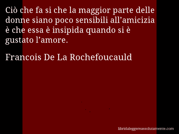 Aforisma di Francois De La Rochefoucauld : Ciò che fa si che la maggior parte delle donne siano poco sensibili all’amicizia è che essa è insipida quando si è gustato l’amore.