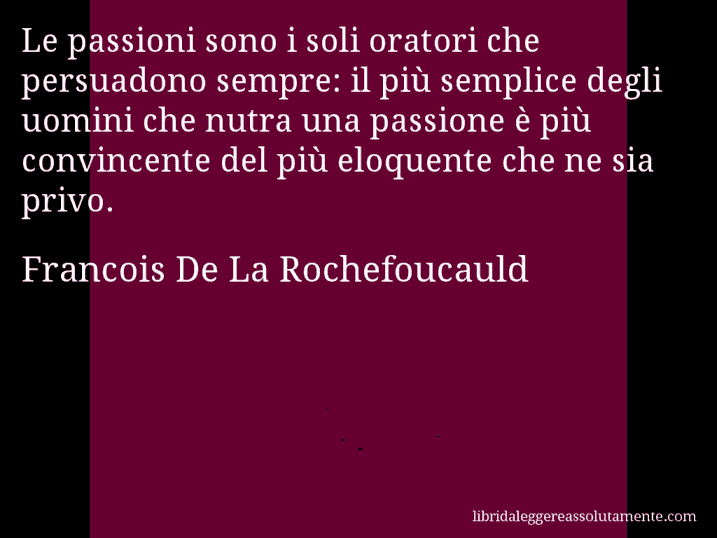 Aforisma di Francois De La Rochefoucauld : Le passioni sono i soli oratori che persuadono sempre: il più semplice degli uomini che nutra una passione è più convincente del più eloquente che ne sia privo.