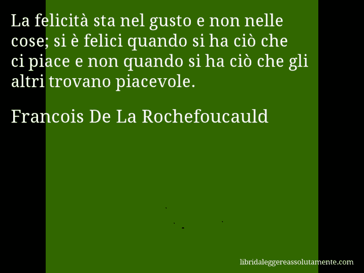 Aforisma di Francois De La Rochefoucauld : La felicità sta nel gusto e non nelle cose; si è felici quando si ha ciò che ci piace e non quando si ha ciò che gli altri trovano piacevole.