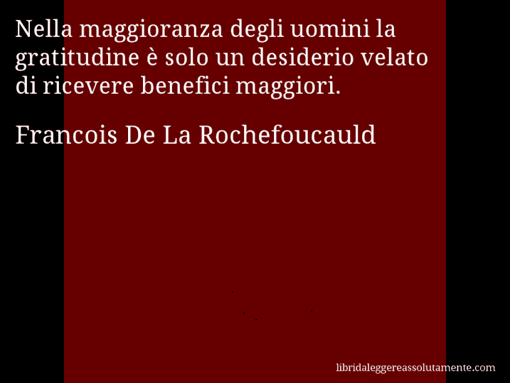 Aforisma di Francois De La Rochefoucauld : Nella maggioranza degli uomini la gratitudine è solo un desiderio velato di ricevere benefici maggiori.