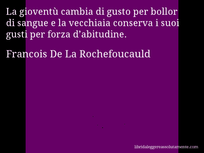 Aforisma di Francois De La Rochefoucauld : La gioventù cambia di gusto per bollor di sangue e la vecchiaia conserva i suoi gusti per forza d’abitudine.