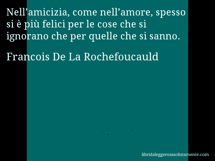 Aforisma di Francois De La Rochefoucauld : Nell’amicizia, come nell’amore, spesso si è più felici per le cose che si ignorano che per quelle che si sanno.