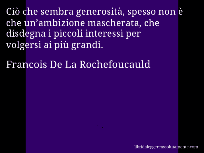 Aforisma di Francois De La Rochefoucauld : Ciò che sembra generosità, spesso non è che un’ambizione mascherata, che disdegna i piccoli interessi per volgersi ai più grandi.