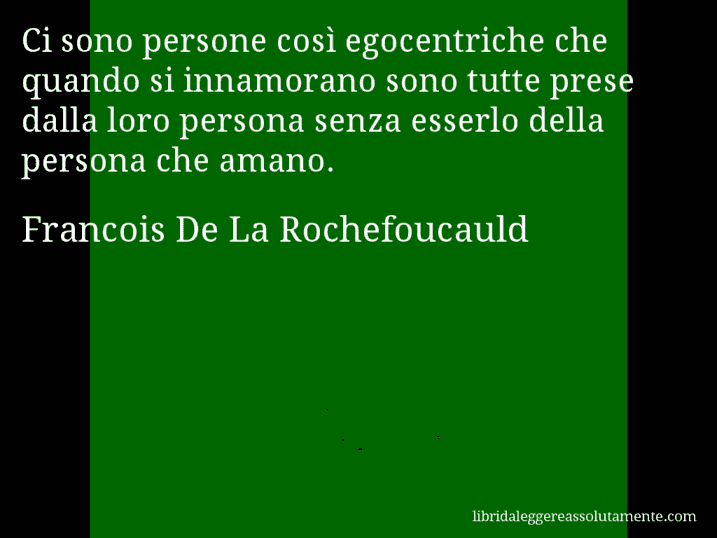 Aforisma di Francois De La Rochefoucauld : Ci sono persone così egocentriche che quando si innamorano sono tutte prese dalla loro persona senza esserlo della persona che amano.