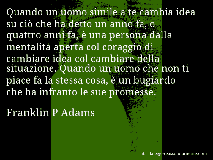 Aforisma di Franklin P Adams : Quando un uomo simile a te cambia idea su ciò che ha detto un anno fa, o quattro anni fa, è una persona dalla mentalità aperta col coraggio di cambiare idea col cambiare della situazione. Quando un uomo che non ti piace fa la stessa cosa, è un bugiardo che ha infranto le sue promesse.