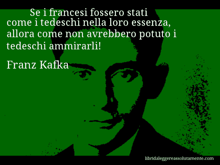 Aforisma di Franz Kafka : Se i francesi fossero stati come i tedeschi nella loro essenza, allora come non avrebbero potuto i tedeschi ammirarli!