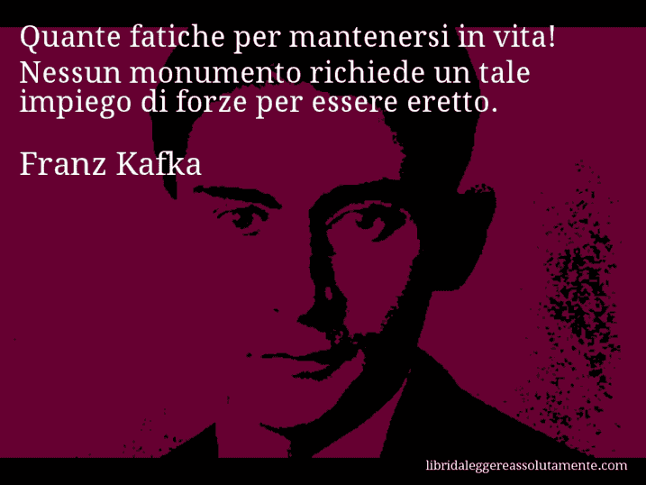 Aforisma di Franz Kafka : Quante fatiche per mantenersi in vita! Nessun monumento richiede un tale impiego di forze per essere eretto.