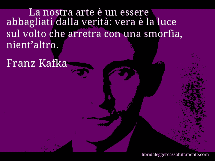 Aforisma di Franz Kafka : La nostra arte è un essere abbagliati dalla verità: vera è la luce sul volto che arretra con una smorfia, nient’altro.