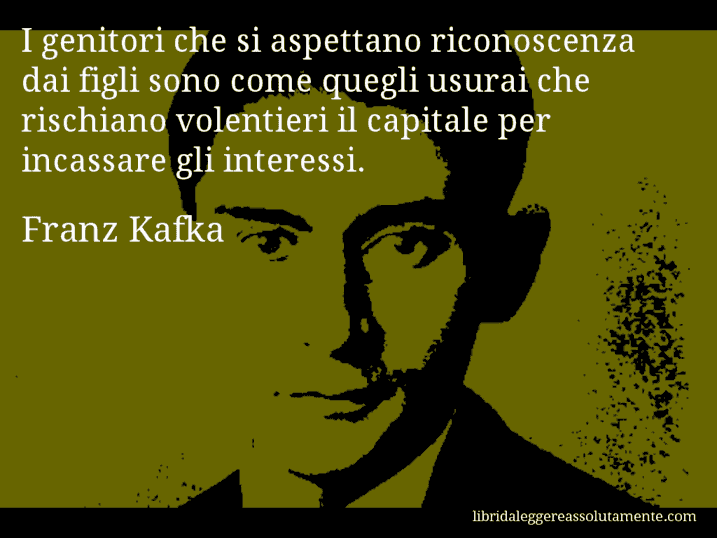 Aforisma di Franz Kafka : I genitori che si aspettano riconoscenza dai figli sono come quegli usurai che rischiano volentieri il capitale per incassare gli interessi.