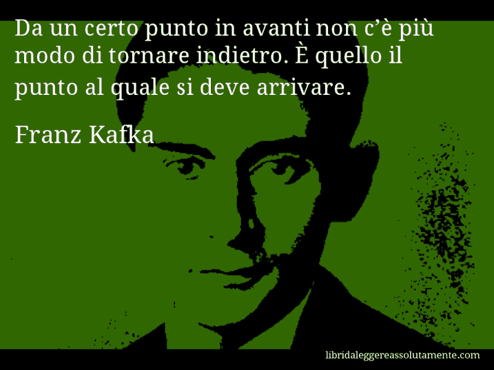 Aforisma di Franz Kafka : Da un certo punto in avanti non c’è più modo di tornare indietro. È quello il punto al quale si deve arrivare.