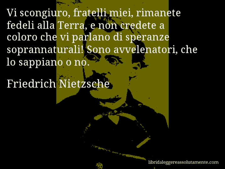 Aforisma di Friedrich Nietzsche : Vi scongiuro, fratelli miei, rimanete fedeli alla Terra, e non credete a coloro che vi parlano di speranze soprannaturali! Sono avvelenatori, che lo sappiano o no.