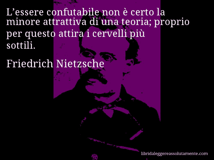 Aforisma di Friedrich Nietzsche : L’essere confutabile non è certo la minore attrattiva di una teoria; proprio per questo attira i cervelli più sottili.