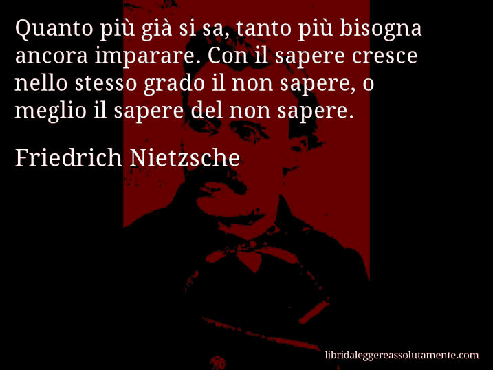 Aforisma di Friedrich Nietzsche : Quanto più già si sa, tanto più bisogna ancora imparare. Con il sapere cresce nello stesso grado il non sapere, o meglio il sapere del non sapere.