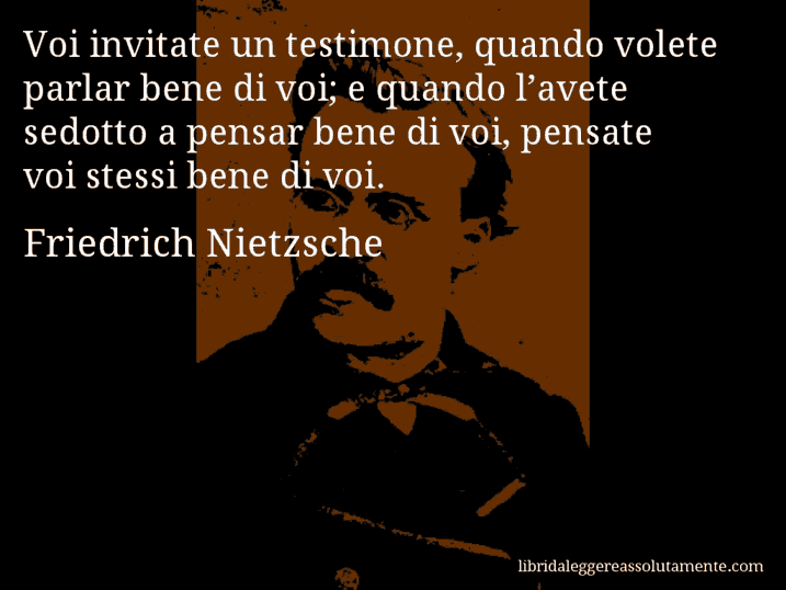 Aforisma di Friedrich Nietzsche : Voi invitate un testimone, quando volete parlar bene di voi; e quando l’avete sedotto a pensar bene di voi, pensate voi stessi bene di voi.