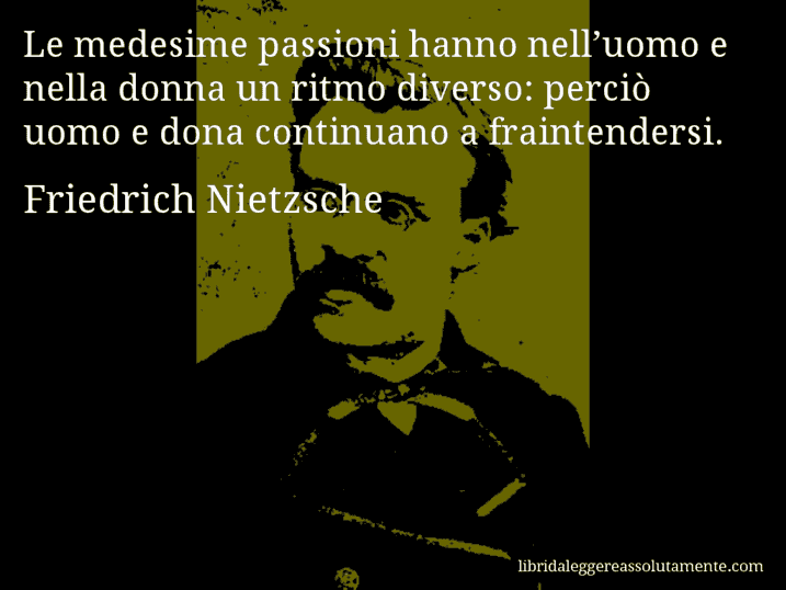 Aforisma di Friedrich Nietzsche : Le medesime passioni hanno nell’uomo e nella donna un ritmo diverso: perciò uomo e dona continuano a fraintendersi.