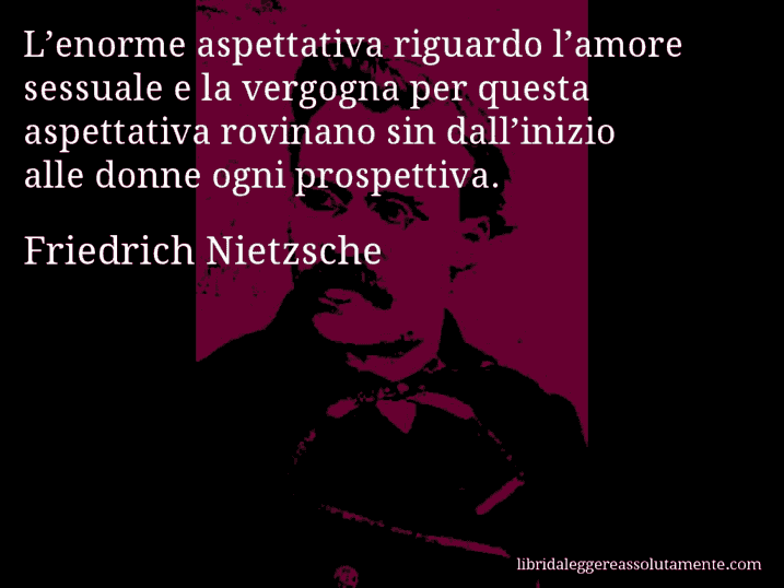 Aforisma di Friedrich Nietzsche : L’enorme aspettativa riguardo l’amore sessuale e la vergogna per questa aspettativa rovinano sin dall’inizio alle donne ogni prospettiva.