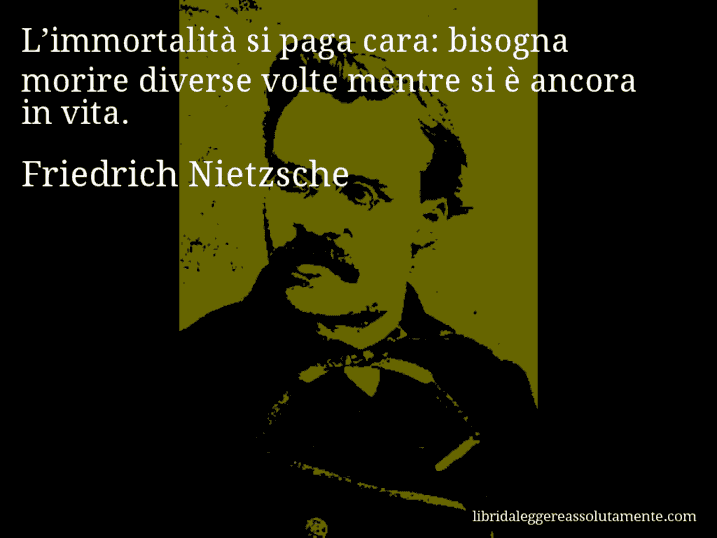 Aforisma di Friedrich Nietzsche : L’immortalità si paga cara: bisogna morire diverse volte mentre si è ancora in vita.