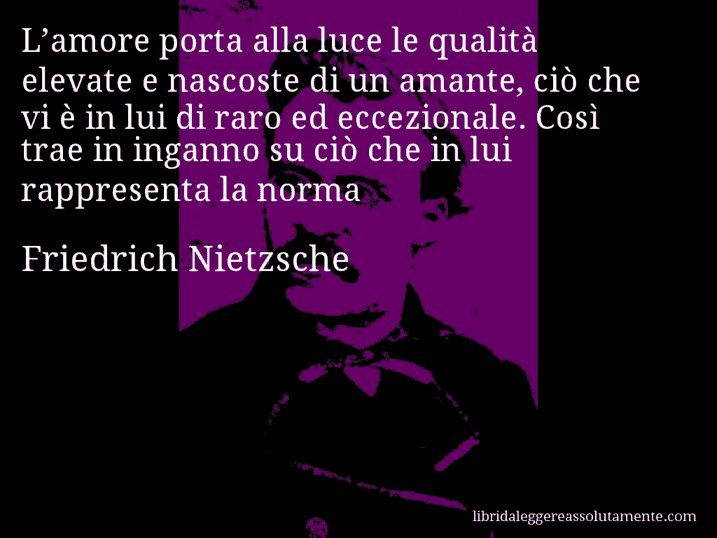 Aforisma di Friedrich Nietzsche : L’amore porta alla luce le qualità elevate e nascoste di un amante, ciò che vi è in lui di raro ed eccezionale. Così trae in inganno su ciò che in lui rappresenta la norma