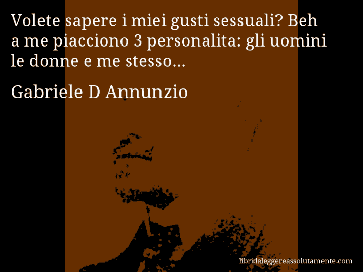 Aforisma di Gabriele D Annunzio : Volete sapere i miei gusti sessuali? Beh a me piacciono 3 personalita: gli uomini le donne e me stesso...