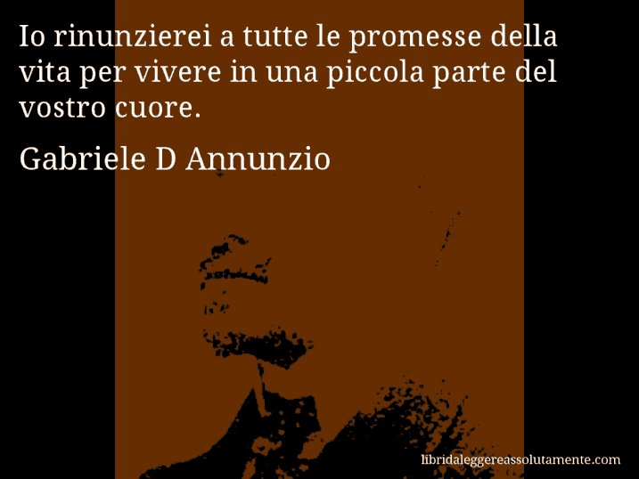 Aforisma di Gabriele D Annunzio : Io rinunzierei a tutte le promesse della vita per vivere in una piccola parte del vostro cuore.