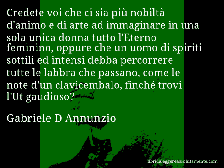 Aforisma di Gabriele D Annunzio : Credete voi che ci sia più nobiltà d'animo e di arte ad immaginare in una sola unica donna tutto l'Eterno feminino, oppure che un uomo di spiriti sottili ed intensi debba percorrere tutte le labbra che passano, come le note d'un clavicembalo, finché trovi l'Ut gaudioso?