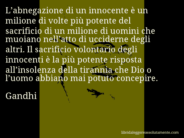 Aforisma di Gandhi : L’abnegazione di un innocente è un milione di volte più potente del sacrificio di un milione di uomini che muoiano nell’atto di ucciderne degli altri. Il sacrificio volontario degli innocenti è la più potente risposta all’insolenza della tirannia che Dio o l’uomo abbiano mai potuto concepire.