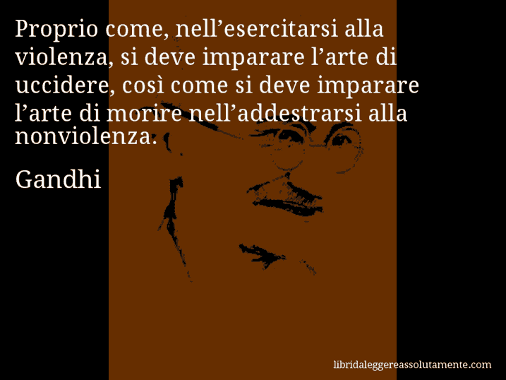 Aforisma di Gandhi : Proprio come, nell’esercitarsi alla violenza, si deve imparare l’arte di uccidere, così come si deve imparare l’arte di morire nell’addestrarsi alla nonviolenza.