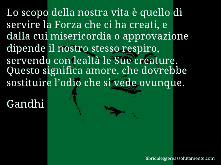 Aforisma di Gandhi : Lo scopo della nostra vita è quello di servire la Forza che ci ha creati, e dalla cui misericordia o approvazione dipende il nostro stesso respiro, servendo con lealtà le Sue creature. Questo significa amore, che dovrebbe sostituire l’odio che si vede ovunque.