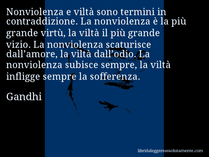 Aforisma di Gandhi : Nonviolenza e viltà sono termini in contraddizione. La nonviolenza è la più grande virtù, la viltà il più grande vizio. La nonviolenza scaturisce dall’amore, la viltà dall’odio. La nonviolenza subisce sempre, la viltà infligge sempre la sofferenza.