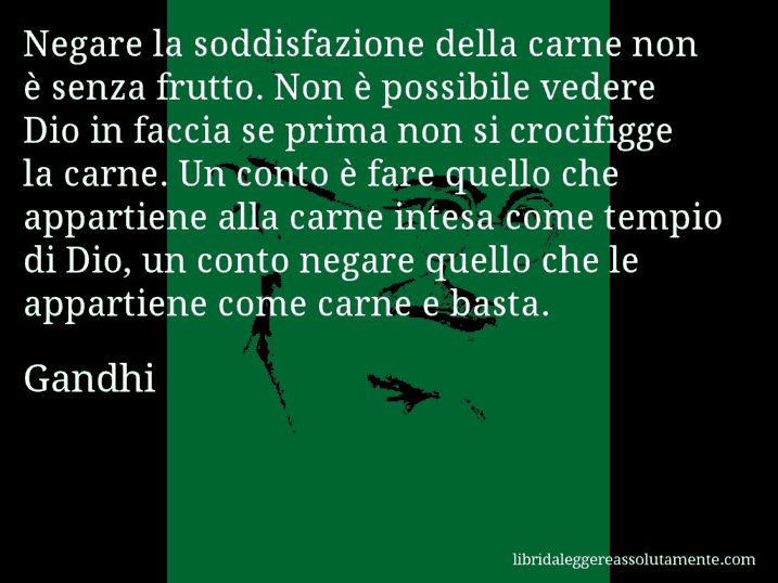 Aforisma di Gandhi : Negare la soddisfazione della carne non è senza frutto. Non è possibile vedere Dio in faccia se prima non si crocifigge la carne. Un conto è fare quello che appartiene alla carne intesa come tempio di Dio, un conto negare quello che le appartiene come carne e basta.