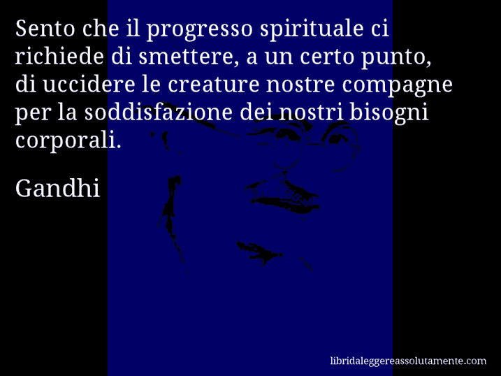 Aforisma di Gandhi : Sento che il progresso spirituale ci richiede di smettere, a un certo punto, di uccidere le creature nostre compagne per la soddisfazione dei nostri bisogni corporali.