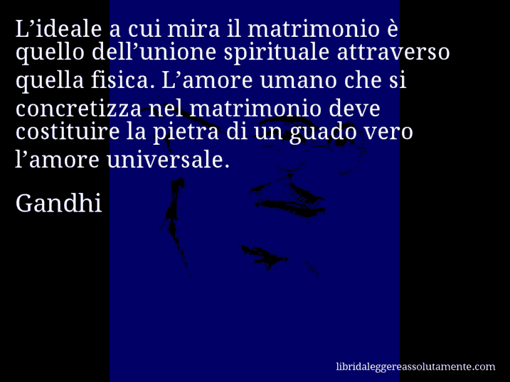 Aforisma di Gandhi : L’ideale a cui mira il matrimonio è quello dell’unione spirituale attraverso quella fisica. L’amore umano che si concretizza nel matrimonio deve costituire la pietra di un guado vero l’amore universale.