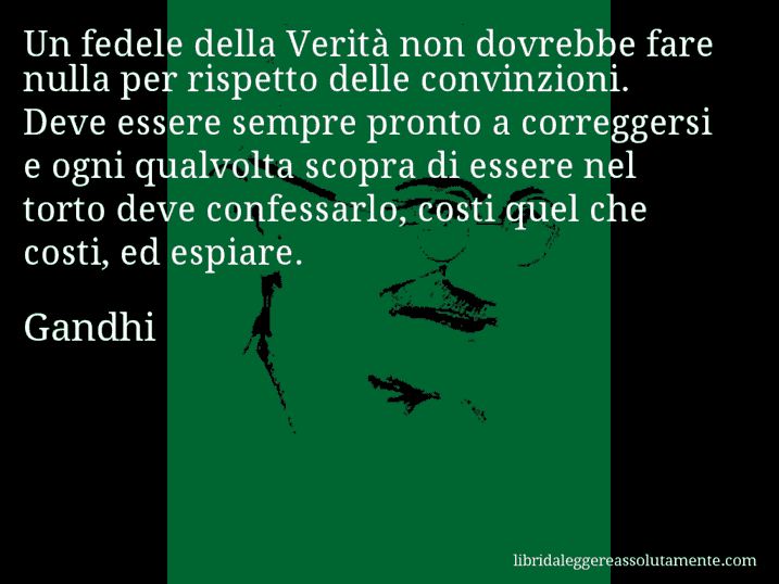 Aforisma di Gandhi : Un fedele della Verità non dovrebbe fare nulla per rispetto delle convinzioni. Deve essere sempre pronto a correggersi e ogni qualvolta scopra di essere nel torto deve confessarlo, costi quel che costi, ed espiare.