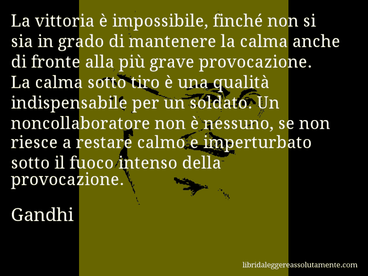 Aforisma di Gandhi : La vittoria è impossibile, finché non si sia in grado di mantenere la calma anche di fronte alla più grave provocazione. La calma sotto tiro è una qualità indispensabile per un soldato. Un noncollaboratore non è nessuno, se non riesce a restare calmo e imperturbato sotto il fuoco intenso della provocazione.